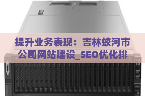 提升业务表现：吉林蛟河市公司网站建设_SEO优化排名推广